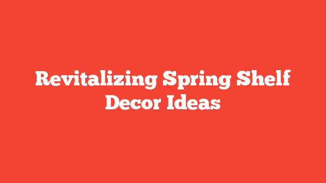 Revitalizing Spring Shelf Decor Ideas